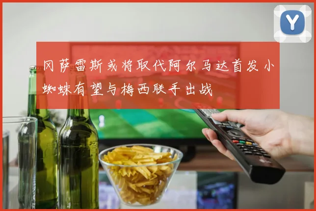 冈萨雷斯或将取代阿尔马达首发小蜘蛛有望与梅西联手出战