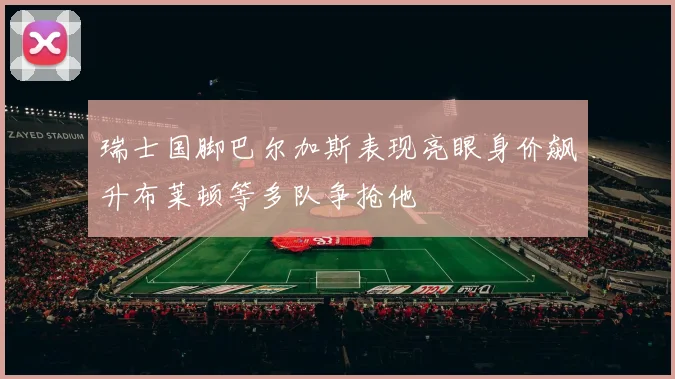 瑞士国脚巴尔加斯表现亮眼身价飙升布莱顿等多队争抢他