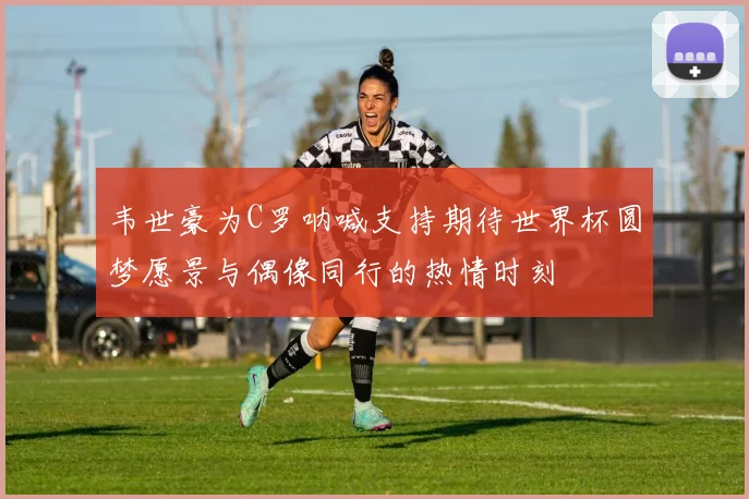 韦世豪为C罗呐喊支持期待世界杯圆梦愿景与偶像同行的热情时刻