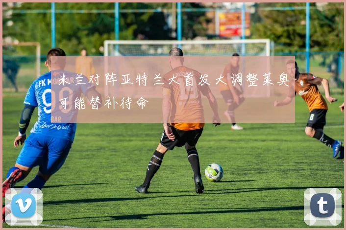 米兰对阵亚特兰大首发大调整莱奥可能替补待命