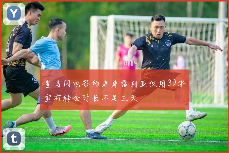 皇马闪电签约库库雷利亚仅用39字宣布转会时长不足三天