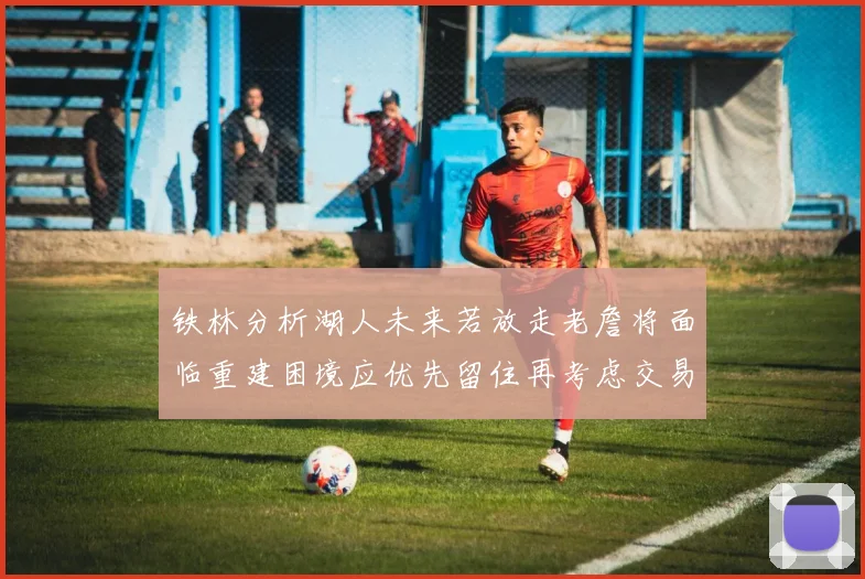 铁林分析湖人未来若放走老詹将面临重建困境应优先留住再考虑交易