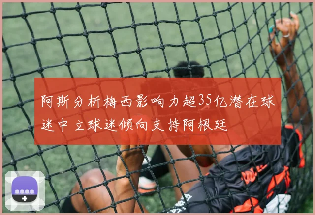 阿斯分析梅西影响力超35亿潜在球迷中立球迷倾向支持阿根廷