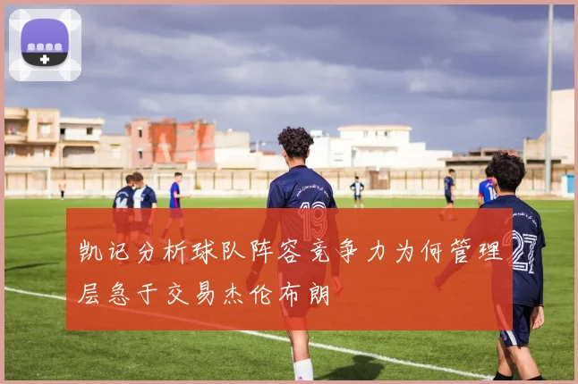 凯记分析球队阵容竞争力为何管理层急于交易杰伦布朗