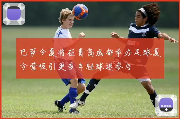 巴萨今夏将在青岛成都举办足球夏令营吸引更多年轻球迷参与