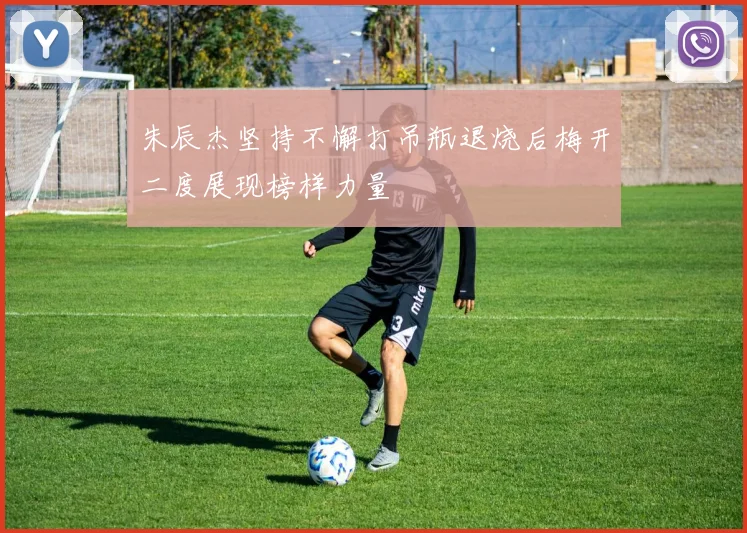 朱辰杰坚持不懈打吊瓶退烧后梅开二度展现榜样力量