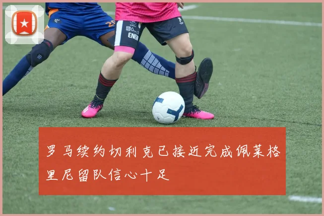 罗马续约切利克已接近完成佩莱格里尼留队信心十足