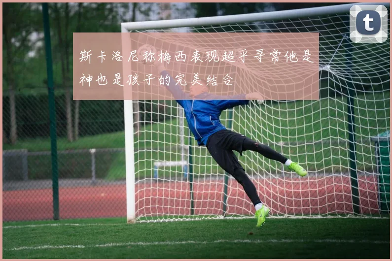 斯卡洛尼称梅西表现超乎寻常他是神也是孩子的完美结合