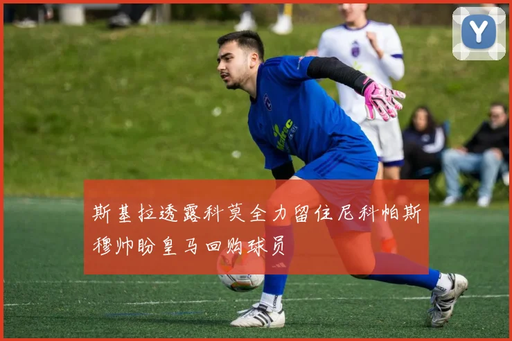 斯基拉透露科莫全力留住尼科帕斯穆帅盼皇马回购球员