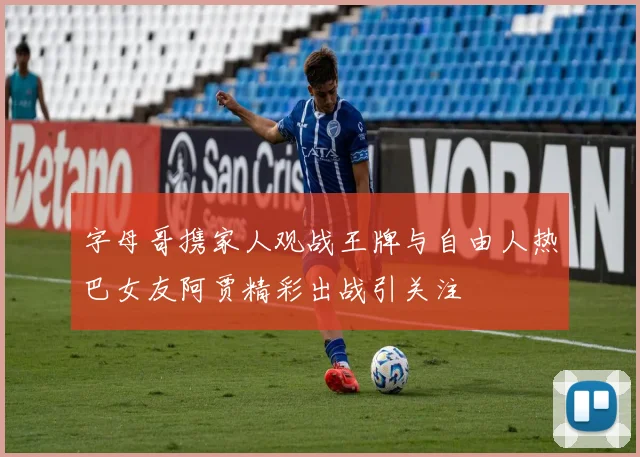 字母哥携家人观战王牌与自由人热巴女友阿贾精彩出战引关注